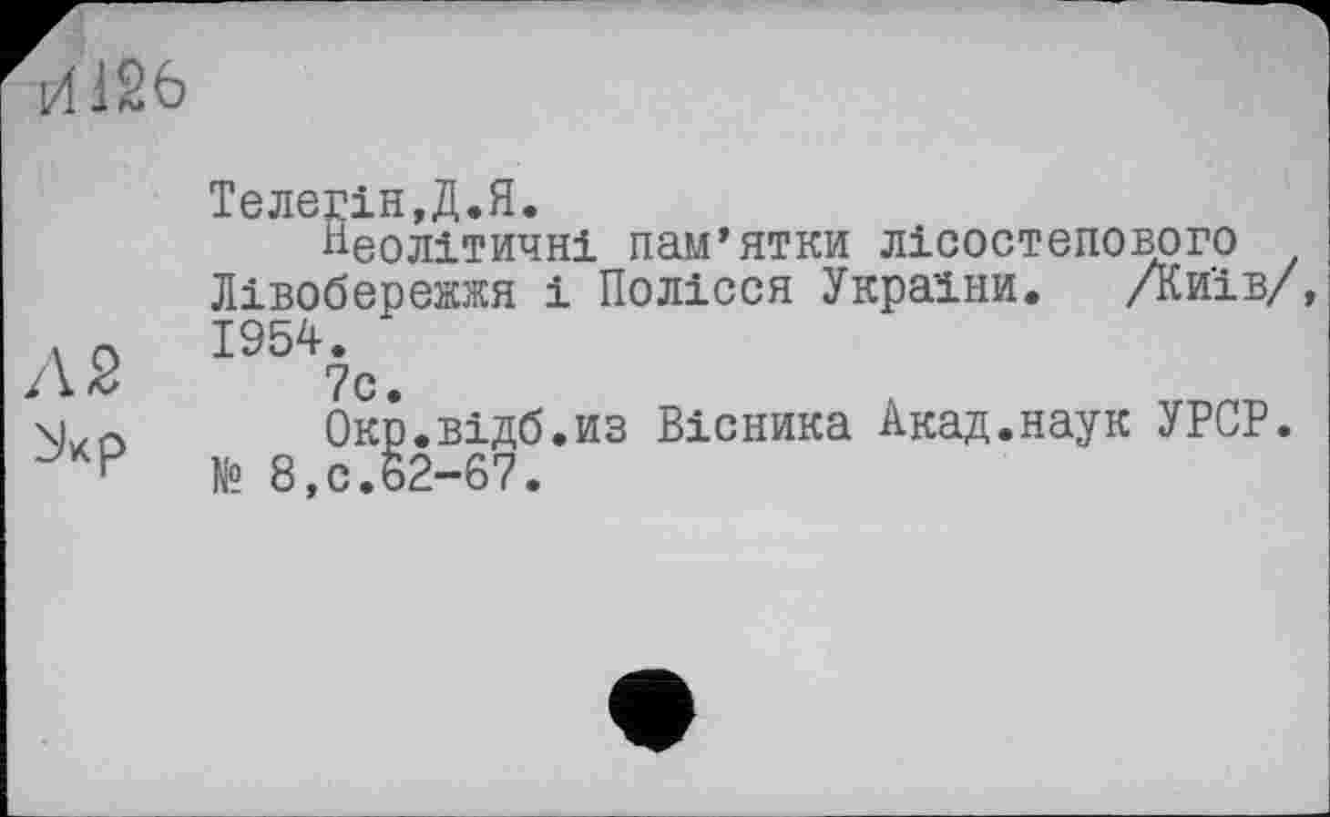 ﻿И126
Л 2 ^кр
Телегін.Д.Я.
Неолітичні пам’ятки лісостепового Лівобережжя і Полісся України. /Київ/, 1954.
7с.
Окр.відб.из Вісника Акад.наук УРСР.
№ 8,с.62-67.